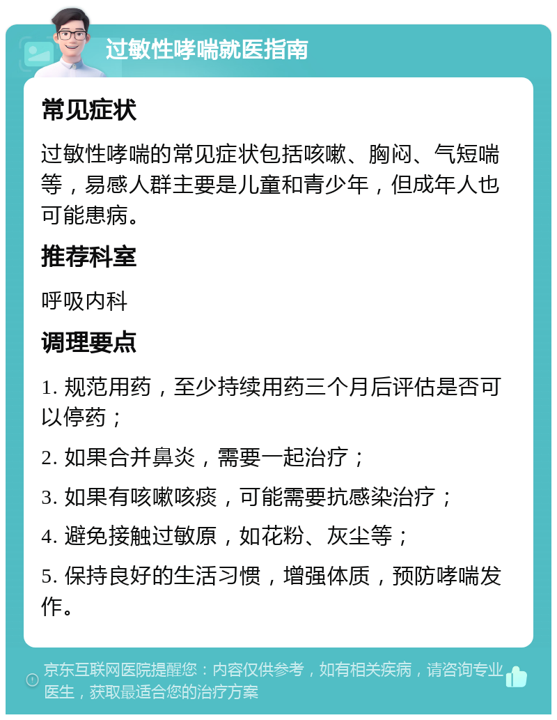 过敏性哮喘就医指南 常见症状 过敏性哮喘的常见症状包括咳嗽、胸闷、气短喘等，易感人群主要是儿童和青少年，但成年人也可能患病。 推荐科室 呼吸内科 调理要点 1. 规范用药，至少持续用药三个月后评估是否可以停药； 2. 如果合并鼻炎，需要一起治疗； 3. 如果有咳嗽咳痰，可能需要抗感染治疗； 4. 避免接触过敏原，如花粉、灰尘等； 5. 保持良好的生活习惯，增强体质，预防哮喘发作。