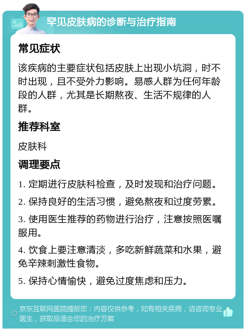 罕见皮肤病的诊断与治疗指南 常见症状 该疾病的主要症状包括皮肤上出现小坑洞，时不时出现，且不受外力影响。易感人群为任何年龄段的人群，尤其是长期熬夜、生活不规律的人群。 推荐科室 皮肤科 调理要点 1. 定期进行皮肤科检查，及时发现和治疗问题。 2. 保持良好的生活习惯，避免熬夜和过度劳累。 3. 使用医生推荐的药物进行治疗，注意按照医嘱服用。 4. 饮食上要注意清淡，多吃新鲜蔬菜和水果，避免辛辣刺激性食物。 5. 保持心情愉快，避免过度焦虑和压力。