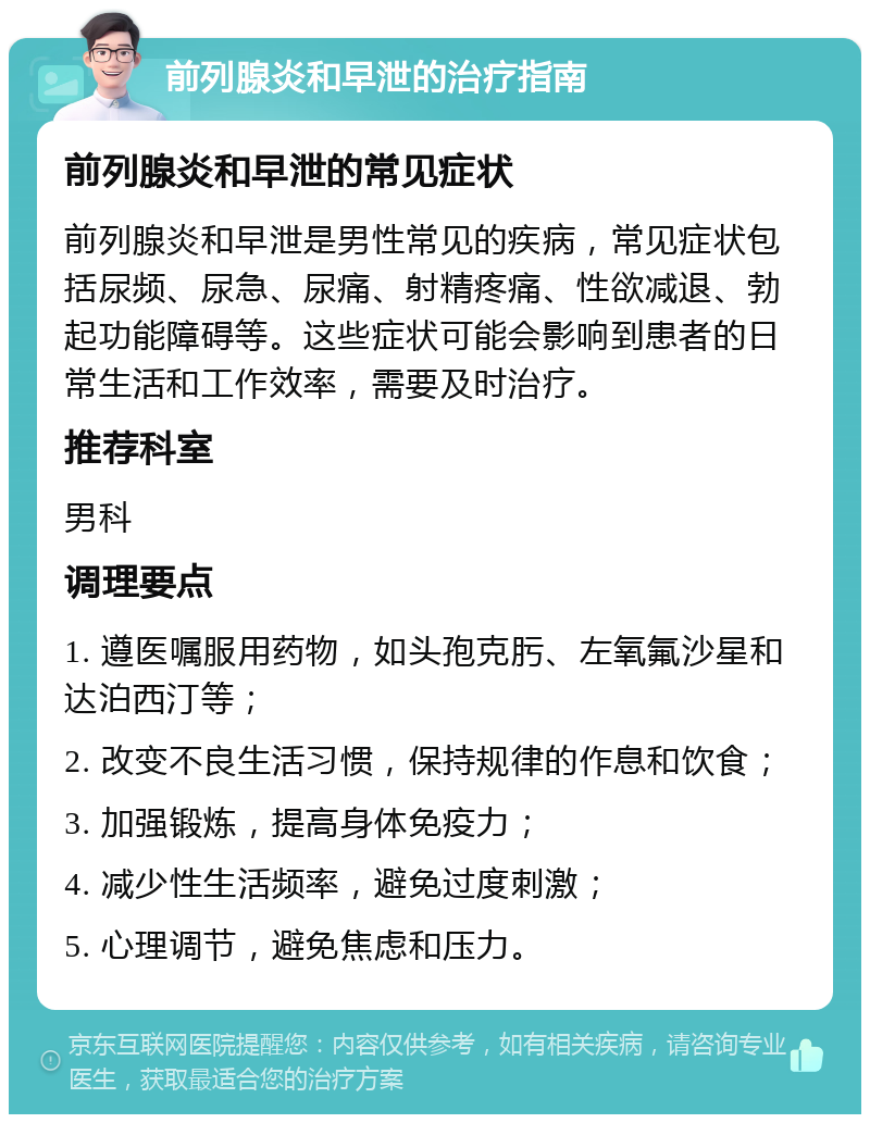 前列腺炎和早泄的治疗指南 前列腺炎和早泄的常见症状 前列腺炎和早泄是男性常见的疾病，常见症状包括尿频、尿急、尿痛、射精疼痛、性欲减退、勃起功能障碍等。这些症状可能会影响到患者的日常生活和工作效率，需要及时治疗。 推荐科室 男科 调理要点 1. 遵医嘱服用药物，如头孢克肟、左氧氟沙星和达泊西汀等； 2. 改变不良生活习惯，保持规律的作息和饮食； 3. 加强锻炼，提高身体免疫力； 4. 减少性生活频率，避免过度刺激； 5. 心理调节，避免焦虑和压力。