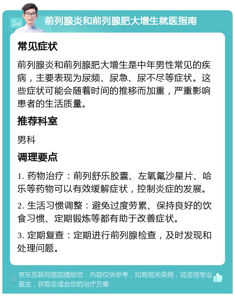 前列腺炎和前列腺肥大增生就医指南 常见症状 前列腺炎和前列腺肥大增生是中年男性常见的疾病，主要表现为尿频、尿急、尿不尽等症状。这些症状可能会随着时间的推移而加重，严重影响患者的生活质量。 推荐科室 男科 调理要点 1. 药物治疗：前列舒乐胶囊、左氧氟沙星片、哈乐等药物可以有效缓解症状，控制炎症的发展。 2. 生活习惯调整：避免过度劳累、保持良好的饮食习惯、定期锻炼等都有助于改善症状。 3. 定期复查：定期进行前列腺检查，及时发现和处理问题。