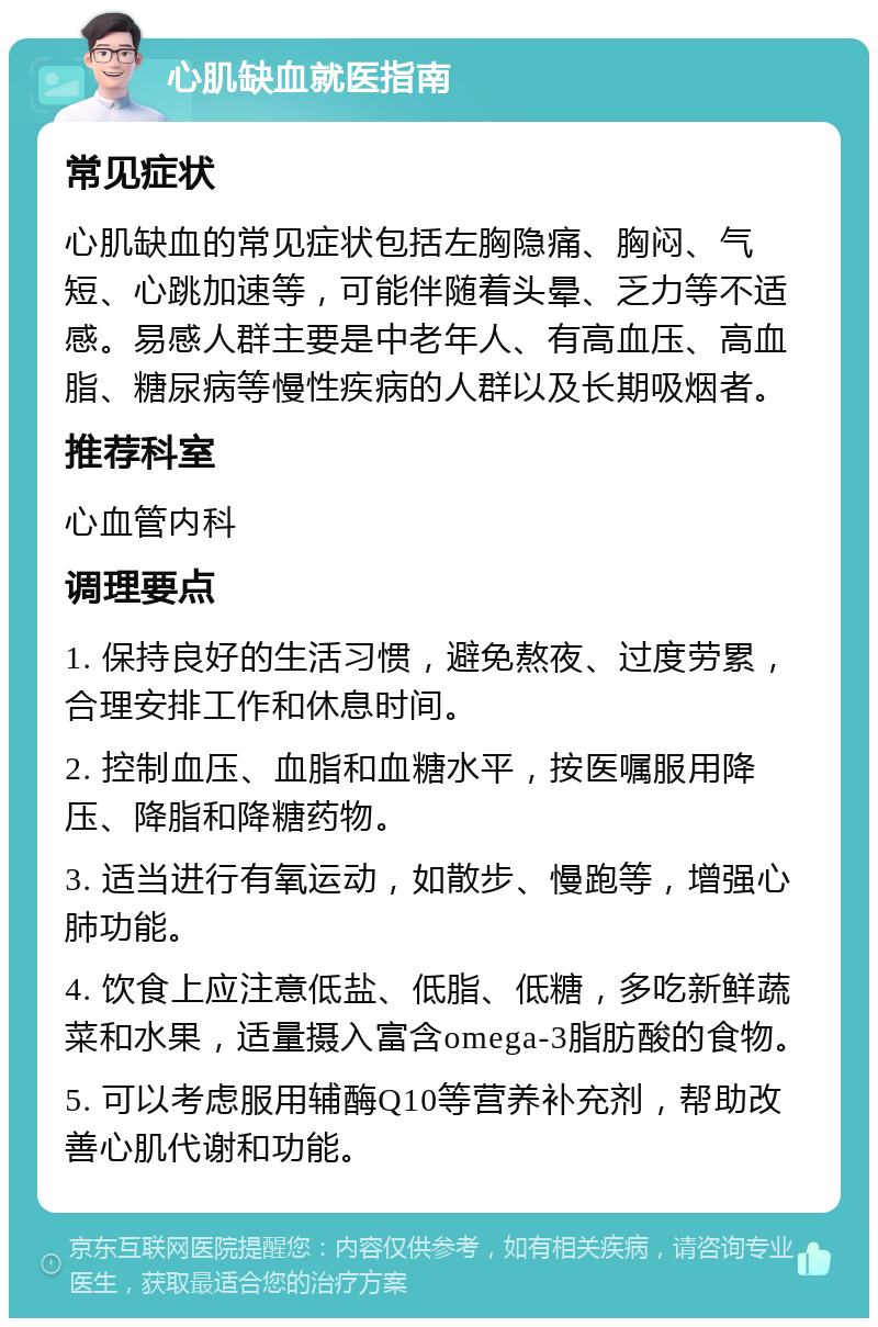 心肌缺血就医指南 常见症状 心肌缺血的常见症状包括左胸隐痛、胸闷、气短、心跳加速等，可能伴随着头晕、乏力等不适感。易感人群主要是中老年人、有高血压、高血脂、糖尿病等慢性疾病的人群以及长期吸烟者。 推荐科室 心血管内科 调理要点 1. 保持良好的生活习惯，避免熬夜、过度劳累，合理安排工作和休息时间。 2. 控制血压、血脂和血糖水平，按医嘱服用降压、降脂和降糖药物。 3. 适当进行有氧运动，如散步、慢跑等，增强心肺功能。 4. 饮食上应注意低盐、低脂、低糖，多吃新鲜蔬菜和水果，适量摄入富含omega-3脂肪酸的食物。 5. 可以考虑服用辅酶Q10等营养补充剂，帮助改善心肌代谢和功能。