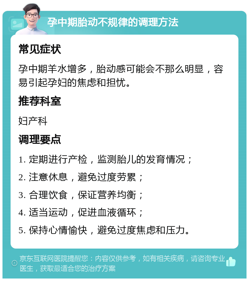 孕中期胎动不规律的调理方法 常见症状 孕中期羊水增多，胎动感可能会不那么明显，容易引起孕妇的焦虑和担忧。 推荐科室 妇产科 调理要点 1. 定期进行产检，监测胎儿的发育情况； 2. 注意休息，避免过度劳累； 3. 合理饮食，保证营养均衡； 4. 适当运动，促进血液循环； 5. 保持心情愉快，避免过度焦虑和压力。