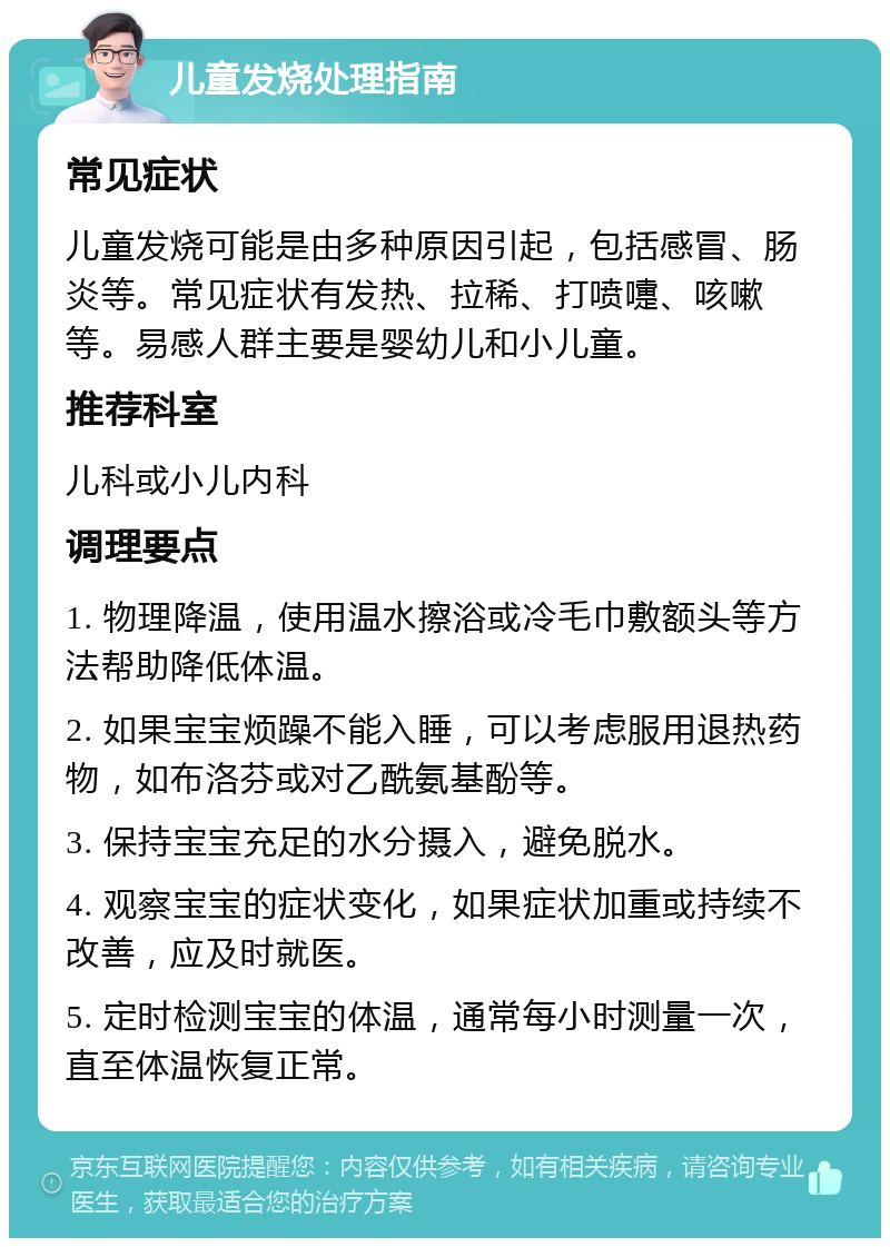 儿童发烧处理指南 常见症状 儿童发烧可能是由多种原因引起，包括感冒、肠炎等。常见症状有发热、拉稀、打喷嚏、咳嗽等。易感人群主要是婴幼儿和小儿童。 推荐科室 儿科或小儿内科 调理要点 1. 物理降温，使用温水擦浴或冷毛巾敷额头等方法帮助降低体温。 2. 如果宝宝烦躁不能入睡，可以考虑服用退热药物，如布洛芬或对乙酰氨基酚等。 3. 保持宝宝充足的水分摄入，避免脱水。 4. 观察宝宝的症状变化，如果症状加重或持续不改善，应及时就医。 5. 定时检测宝宝的体温，通常每小时测量一次，直至体温恢复正常。