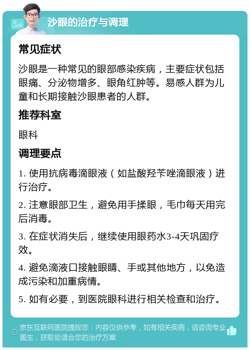 沙眼的治疗与调理 常见症状 沙眼是一种常见的眼部感染疾病，主要症状包括眼痛、分泌物增多、眼角红肿等。易感人群为儿童和长期接触沙眼患者的人群。 推荐科室 眼科 调理要点 1. 使用抗病毒滴眼液（如盐酸羟苄唑滴眼液）进行治疗。 2. 注意眼部卫生，避免用手揉眼，毛巾每天用完后消毒。 3. 在症状消失后，继续使用眼药水3-4天巩固疗效。 4. 避免滴液口接触眼睛、手或其他地方，以免造成污染和加重病情。 5. 如有必要，到医院眼科进行相关检查和治疗。