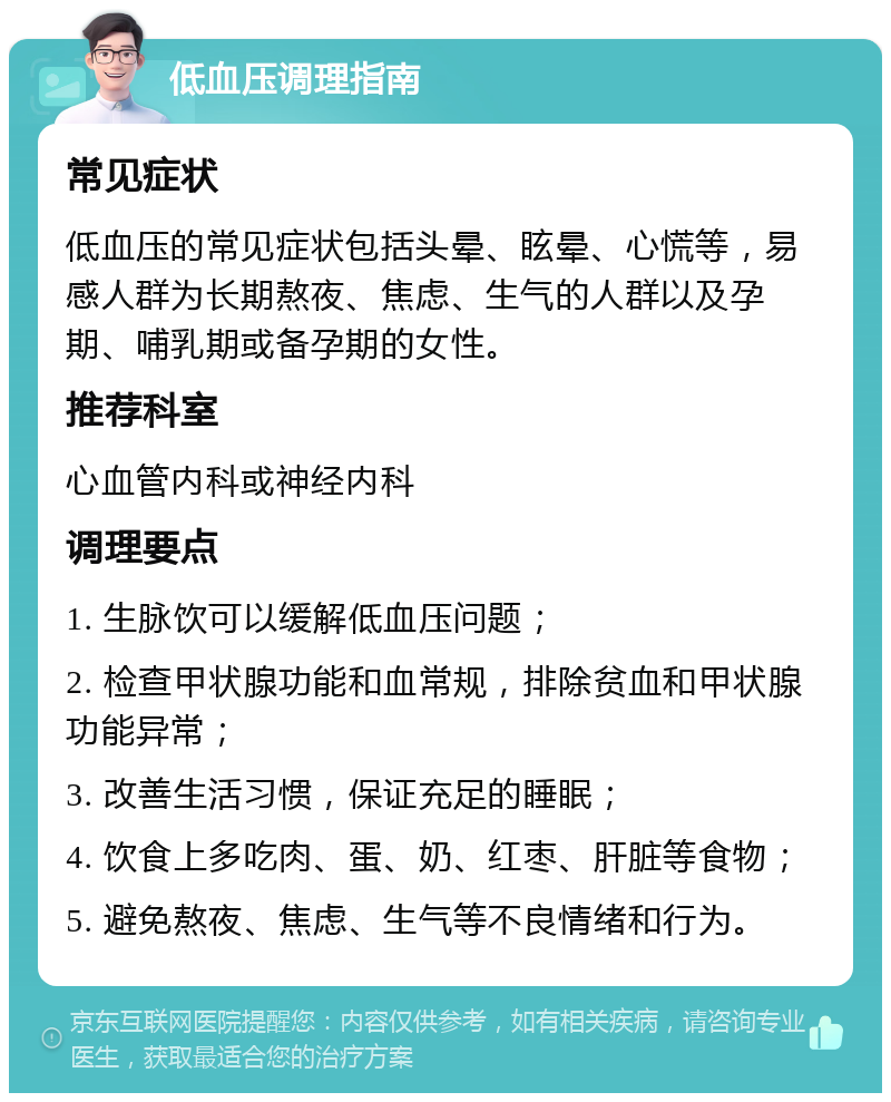 低血压调理指南 常见症状 低血压的常见症状包括头晕、眩晕、心慌等，易感人群为长期熬夜、焦虑、生气的人群以及孕期、哺乳期或备孕期的女性。 推荐科室 心血管内科或神经内科 调理要点 1. 生脉饮可以缓解低血压问题； 2. 检查甲状腺功能和血常规，排除贫血和甲状腺功能异常； 3. 改善生活习惯，保证充足的睡眠； 4. 饮食上多吃肉、蛋、奶、红枣、肝脏等食物； 5. 避免熬夜、焦虑、生气等不良情绪和行为。