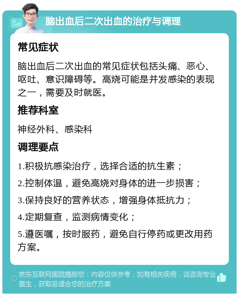 脑出血后二次出血的治疗与调理 常见症状 脑出血后二次出血的常见症状包括头痛、恶心、呕吐、意识障碍等。高烧可能是并发感染的表现之一，需要及时就医。 推荐科室 神经外科、感染科 调理要点 1.积极抗感染治疗，选择合适的抗生素； 2.控制体温，避免高烧对身体的进一步损害； 3.保持良好的营养状态，增强身体抵抗力； 4.定期复查，监测病情变化； 5.遵医嘱，按时服药，避免自行停药或更改用药方案。