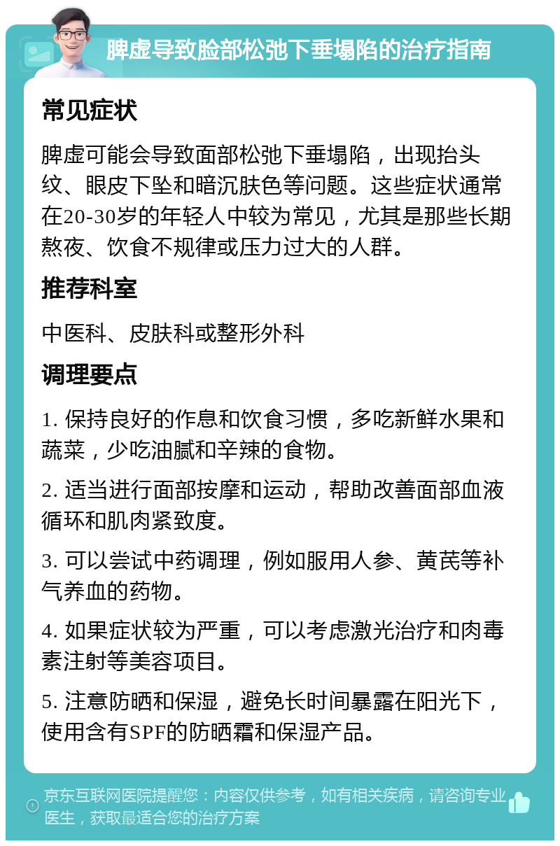 脾虚导致脸部松弛下垂塌陷的治疗指南 常见症状 脾虚可能会导致面部松弛下垂塌陷，出现抬头纹、眼皮下坠和暗沉肤色等问题。这些症状通常在20-30岁的年轻人中较为常见，尤其是那些长期熬夜、饮食不规律或压力过大的人群。 推荐科室 中医科、皮肤科或整形外科 调理要点 1. 保持良好的作息和饮食习惯，多吃新鲜水果和蔬菜，少吃油腻和辛辣的食物。 2. 适当进行面部按摩和运动，帮助改善面部血液循环和肌肉紧致度。 3. 可以尝试中药调理，例如服用人参、黄芪等补气养血的药物。 4. 如果症状较为严重，可以考虑激光治疗和肉毒素注射等美容项目。 5. 注意防晒和保湿，避免长时间暴露在阳光下，使用含有SPF的防晒霜和保湿产品。