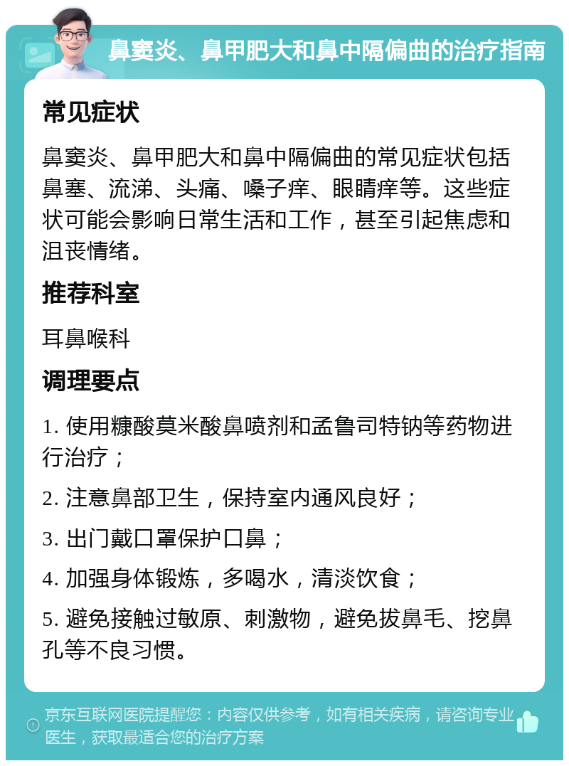 鼻窦炎、鼻甲肥大和鼻中隔偏曲的治疗指南 常见症状 鼻窦炎、鼻甲肥大和鼻中隔偏曲的常见症状包括鼻塞、流涕、头痛、嗓子痒、眼睛痒等。这些症状可能会影响日常生活和工作，甚至引起焦虑和沮丧情绪。 推荐科室 耳鼻喉科 调理要点 1. 使用糠酸莫米酸鼻喷剂和孟鲁司特钠等药物进行治疗； 2. 注意鼻部卫生，保持室内通风良好； 3. 出门戴口罩保护口鼻； 4. 加强身体锻炼，多喝水，清淡饮食； 5. 避免接触过敏原、刺激物，避免拔鼻毛、挖鼻孔等不良习惯。