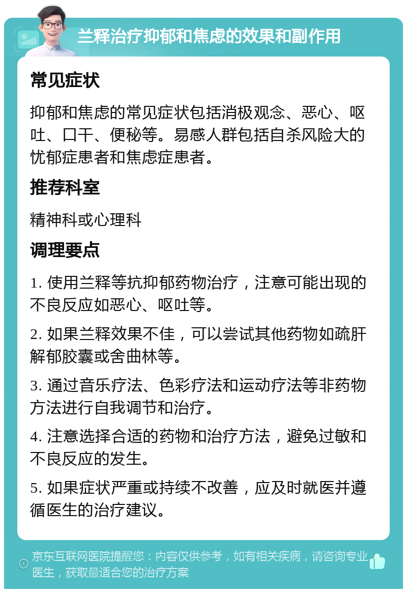 兰释治疗抑郁和焦虑的效果和副作用 常见症状 抑郁和焦虑的常见症状包括消极观念、恶心、呕吐、口干、便秘等。易感人群包括自杀风险大的忧郁症患者和焦虑症患者。 推荐科室 精神科或心理科 调理要点 1. 使用兰释等抗抑郁药物治疗，注意可能出现的不良反应如恶心、呕吐等。 2. 如果兰释效果不佳，可以尝试其他药物如疏肝解郁胶囊或舍曲林等。 3. 通过音乐疗法、色彩疗法和运动疗法等非药物方法进行自我调节和治疗。 4. 注意选择合适的药物和治疗方法，避免过敏和不良反应的发生。 5. 如果症状严重或持续不改善，应及时就医并遵循医生的治疗建议。