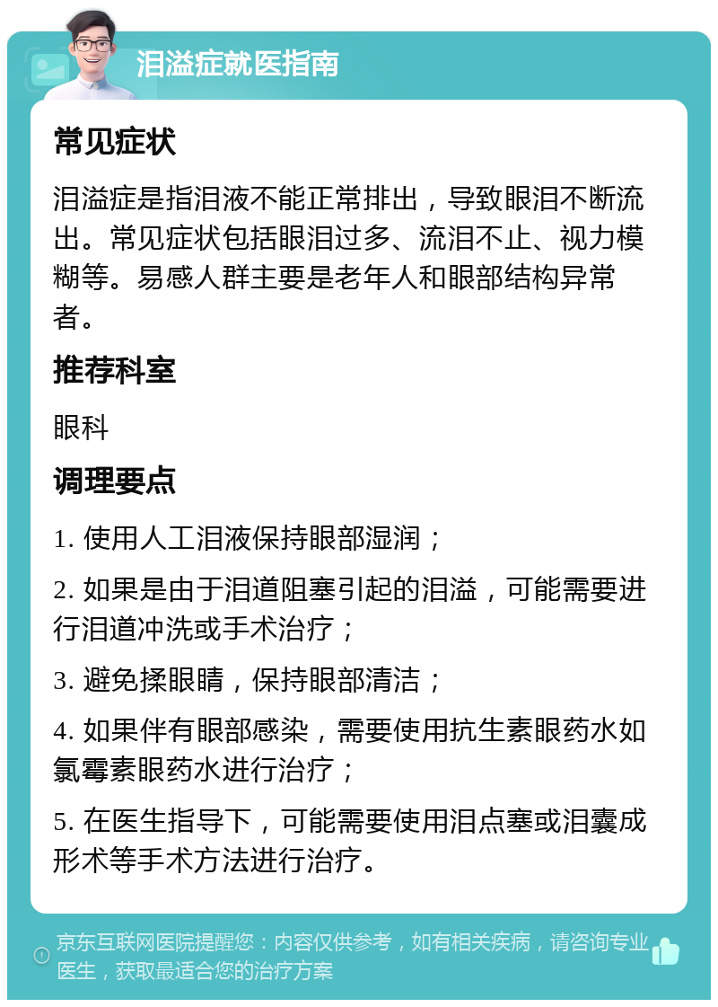 泪溢症就医指南 常见症状 泪溢症是指泪液不能正常排出，导致眼泪不断流出。常见症状包括眼泪过多、流泪不止、视力模糊等。易感人群主要是老年人和眼部结构异常者。 推荐科室 眼科 调理要点 1. 使用人工泪液保持眼部湿润； 2. 如果是由于泪道阻塞引起的泪溢，可能需要进行泪道冲洗或手术治疗； 3. 避免揉眼睛，保持眼部清洁； 4. 如果伴有眼部感染，需要使用抗生素眼药水如氯霉素眼药水进行治疗； 5. 在医生指导下，可能需要使用泪点塞或泪囊成形术等手术方法进行治疗。