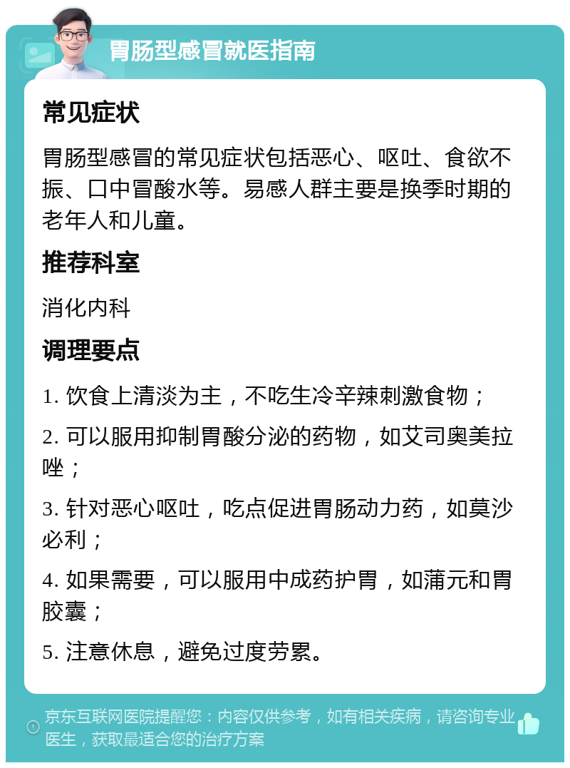 胃肠型感冒就医指南 常见症状 胃肠型感冒的常见症状包括恶心、呕吐、食欲不振、口中冒酸水等。易感人群主要是换季时期的老年人和儿童。 推荐科室 消化内科 调理要点 1. 饮食上清淡为主，不吃生冷辛辣刺激食物； 2. 可以服用抑制胃酸分泌的药物，如艾司奥美拉唑； 3. 针对恶心呕吐，吃点促进胃肠动力药，如莫沙必利； 4. 如果需要，可以服用中成药护胃，如蒲元和胃胶囊； 5. 注意休息，避免过度劳累。