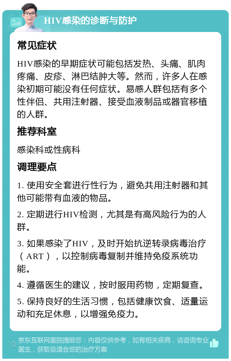 HIV感染的诊断与防护 常见症状 HIV感染的早期症状可能包括发热、头痛、肌肉疼痛、皮疹、淋巴结肿大等。然而，许多人在感染初期可能没有任何症状。易感人群包括有多个性伴侣、共用注射器、接受血液制品或器官移植的人群。 推荐科室 感染科或性病科 调理要点 1. 使用安全套进行性行为，避免共用注射器和其他可能带有血液的物品。 2. 定期进行HIV检测，尤其是有高风险行为的人群。 3. 如果感染了HIV，及时开始抗逆转录病毒治疗（ART），以控制病毒复制并维持免疫系统功能。 4. 遵循医生的建议，按时服用药物，定期复查。 5. 保持良好的生活习惯，包括健康饮食、适量运动和充足休息，以增强免疫力。