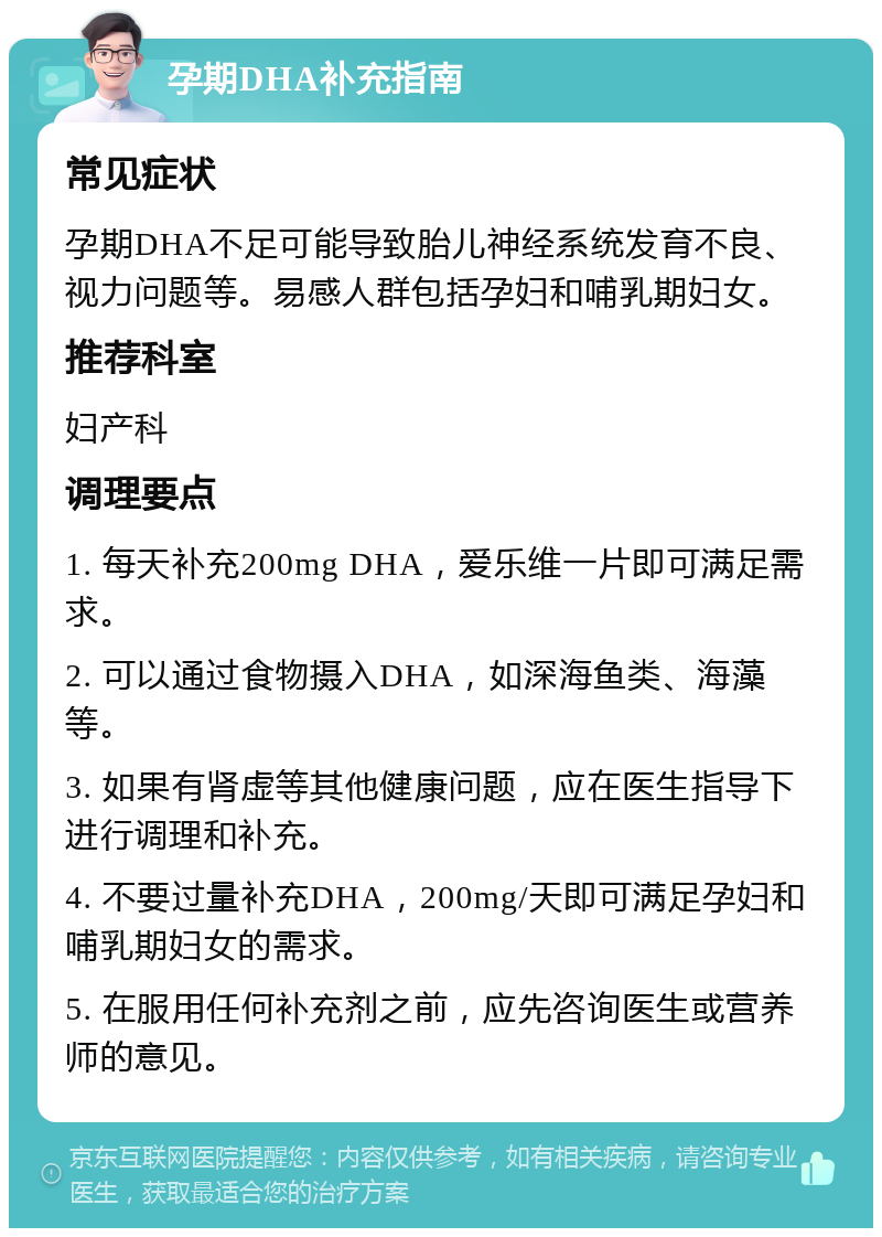 孕期DHA补充指南 常见症状 孕期DHA不足可能导致胎儿神经系统发育不良、视力问题等。易感人群包括孕妇和哺乳期妇女。 推荐科室 妇产科 调理要点 1. 每天补充200mg DHA，爱乐维一片即可满足需求。 2. 可以通过食物摄入DHA，如深海鱼类、海藻等。 3. 如果有肾虚等其他健康问题，应在医生指导下进行调理和补充。 4. 不要过量补充DHA，200mg/天即可满足孕妇和哺乳期妇女的需求。 5. 在服用任何补充剂之前，应先咨询医生或营养师的意见。