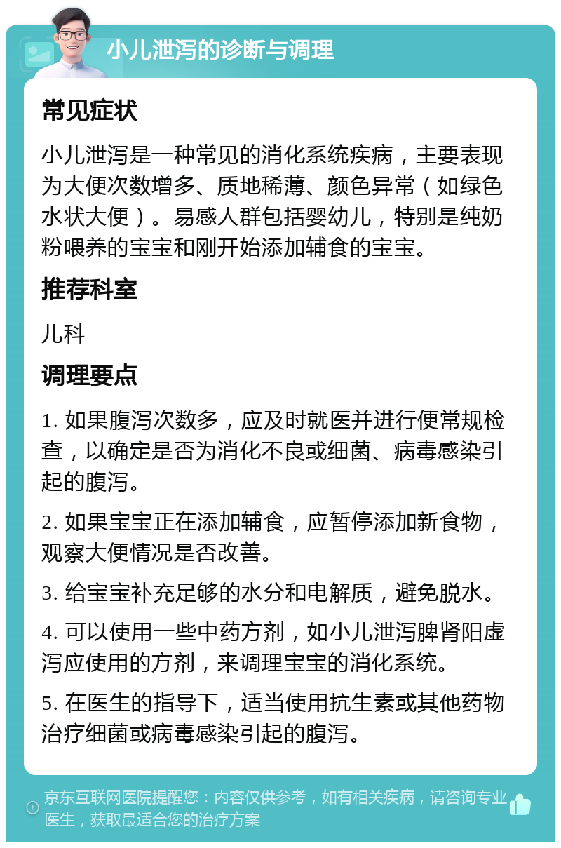 小儿泄泻的诊断与调理 常见症状 小儿泄泻是一种常见的消化系统疾病，主要表现为大便次数增多、质地稀薄、颜色异常（如绿色水状大便）。易感人群包括婴幼儿，特别是纯奶粉喂养的宝宝和刚开始添加辅食的宝宝。 推荐科室 儿科 调理要点 1. 如果腹泻次数多，应及时就医并进行便常规检查，以确定是否为消化不良或细菌、病毒感染引起的腹泻。 2. 如果宝宝正在添加辅食，应暂停添加新食物，观察大便情况是否改善。 3. 给宝宝补充足够的水分和电解质，避免脱水。 4. 可以使用一些中药方剂，如小儿泄泻脾肾阳虚泻应使用的方剂，来调理宝宝的消化系统。 5. 在医生的指导下，适当使用抗生素或其他药物治疗细菌或病毒感染引起的腹泻。