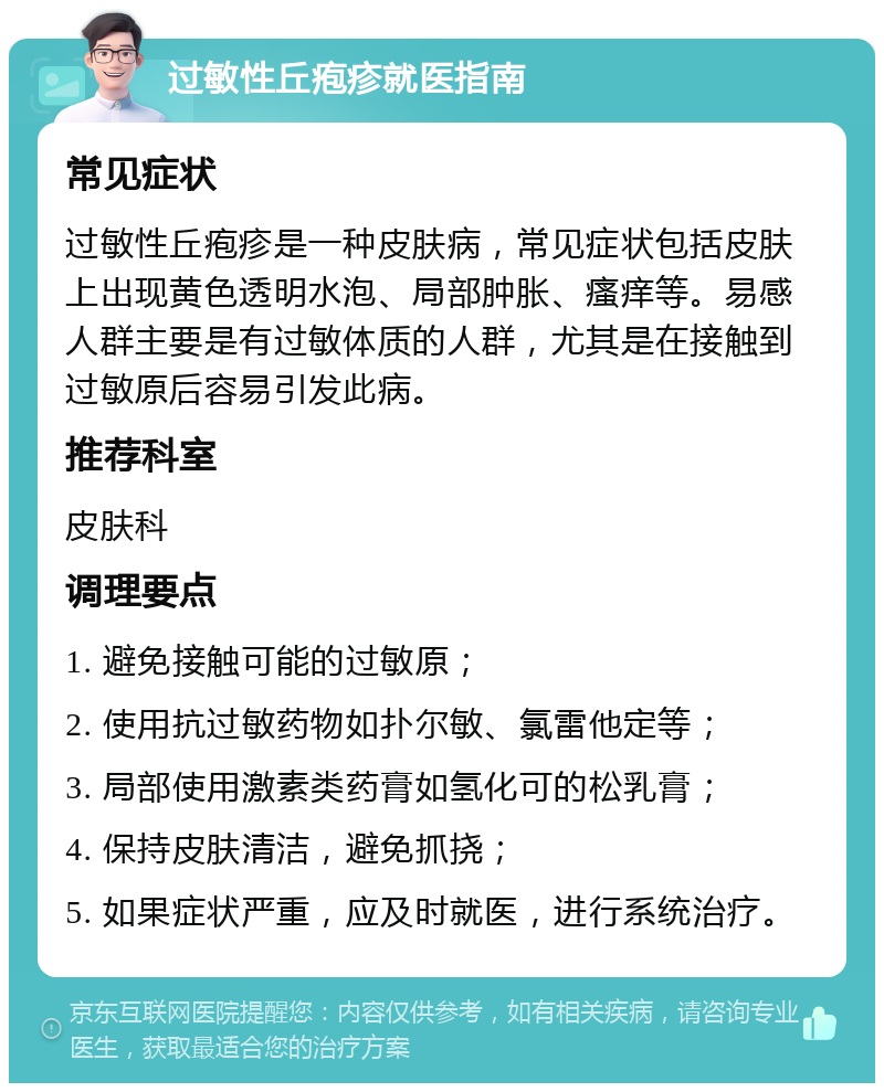 过敏性丘疱疹就医指南 常见症状 过敏性丘疱疹是一种皮肤病，常见症状包括皮肤上出现黄色透明水泡、局部肿胀、瘙痒等。易感人群主要是有过敏体质的人群，尤其是在接触到过敏原后容易引发此病。 推荐科室 皮肤科 调理要点 1. 避免接触可能的过敏原； 2. 使用抗过敏药物如扑尔敏、氯雷他定等； 3. 局部使用激素类药膏如氢化可的松乳膏； 4. 保持皮肤清洁，避免抓挠； 5. 如果症状严重，应及时就医，进行系统治疗。