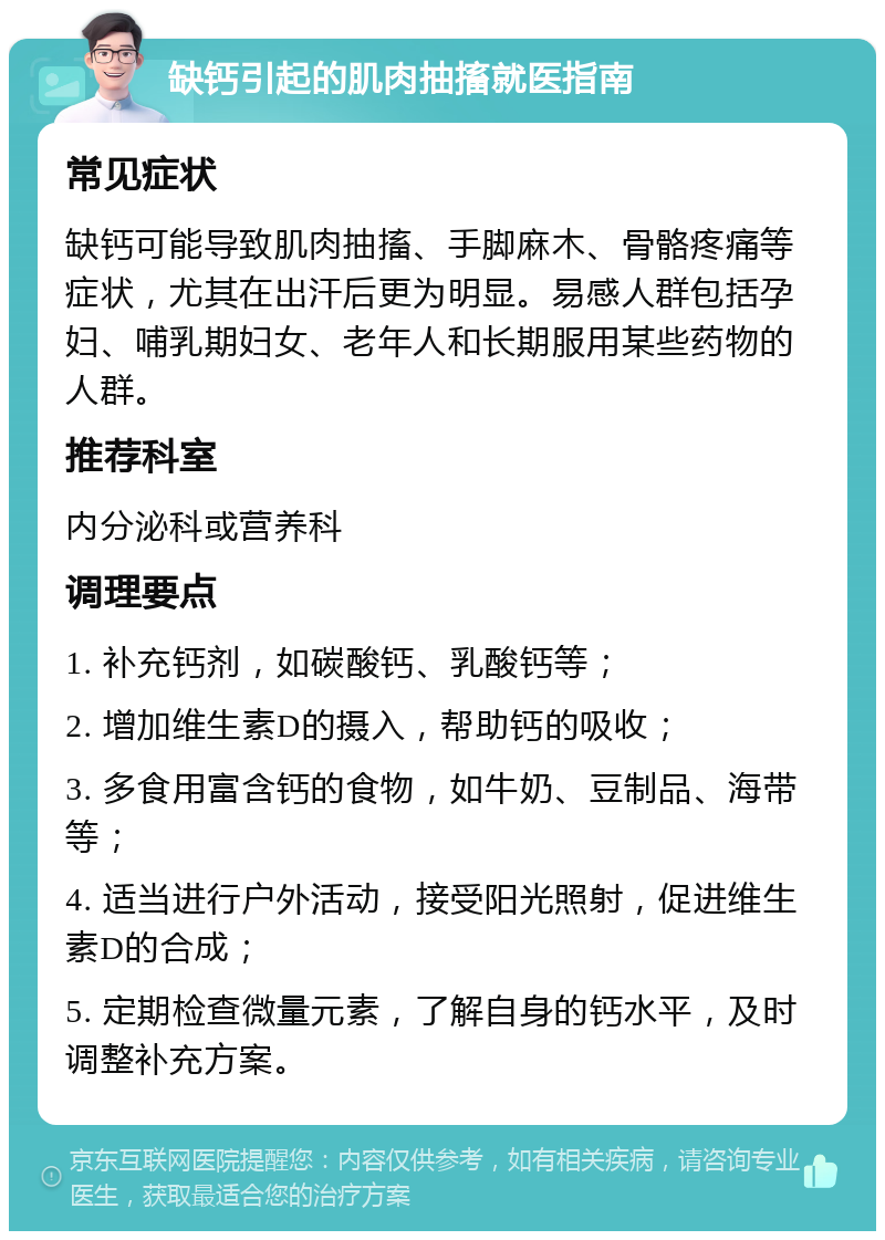 缺钙引起的肌肉抽搐就医指南 常见症状 缺钙可能导致肌肉抽搐、手脚麻木、骨骼疼痛等症状，尤其在出汗后更为明显。易感人群包括孕妇、哺乳期妇女、老年人和长期服用某些药物的人群。 推荐科室 内分泌科或营养科 调理要点 1. 补充钙剂，如碳酸钙、乳酸钙等； 2. 增加维生素D的摄入，帮助钙的吸收； 3. 多食用富含钙的食物，如牛奶、豆制品、海带等； 4. 适当进行户外活动，接受阳光照射，促进维生素D的合成； 5. 定期检查微量元素，了解自身的钙水平，及时调整补充方案。