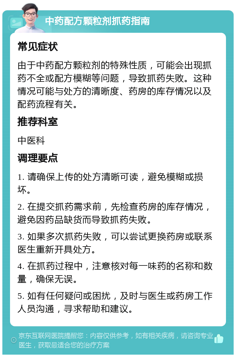 中药配方颗粒剂抓药指南 常见症状 由于中药配方颗粒剂的特殊性质，可能会出现抓药不全或配方模糊等问题，导致抓药失败。这种情况可能与处方的清晰度、药房的库存情况以及配药流程有关。 推荐科室 中医科 调理要点 1. 请确保上传的处方清晰可读，避免模糊或损坏。 2. 在提交抓药需求前，先检查药房的库存情况，避免因药品缺货而导致抓药失败。 3. 如果多次抓药失败，可以尝试更换药房或联系医生重新开具处方。 4. 在抓药过程中，注意核对每一味药的名称和数量，确保无误。 5. 如有任何疑问或困扰，及时与医生或药房工作人员沟通，寻求帮助和建议。