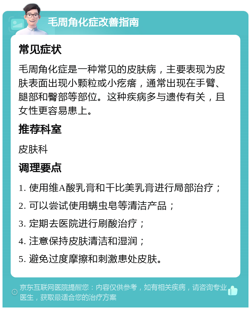 毛周角化症改善指南 常见症状 毛周角化症是一种常见的皮肤病，主要表现为皮肤表面出现小颗粒或小疙瘩，通常出现在手臂、腿部和臀部等部位。这种疾病多与遗传有关，且女性更容易患上。 推荐科室 皮肤科 调理要点 1. 使用维A酸乳膏和千比美乳膏进行局部治疗； 2. 可以尝试使用螨虫皂等清洁产品； 3. 定期去医院进行刷酸治疗； 4. 注意保持皮肤清洁和湿润； 5. 避免过度摩擦和刺激患处皮肤。