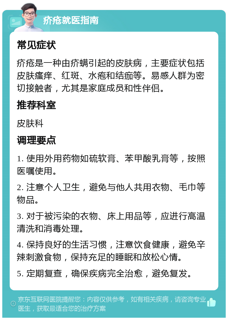 疥疮就医指南 常见症状 疥疮是一种由疥螨引起的皮肤病，主要症状包括皮肤瘙痒、红斑、水疱和结痂等。易感人群为密切接触者，尤其是家庭成员和性伴侣。 推荐科室 皮肤科 调理要点 1. 使用外用药物如硫软膏、苯甲酸乳膏等，按照医嘱使用。 2. 注意个人卫生，避免与他人共用衣物、毛巾等物品。 3. 对于被污染的衣物、床上用品等，应进行高温清洗和消毒处理。 4. 保持良好的生活习惯，注意饮食健康，避免辛辣刺激食物，保持充足的睡眠和放松心情。 5. 定期复查，确保疾病完全治愈，避免复发。