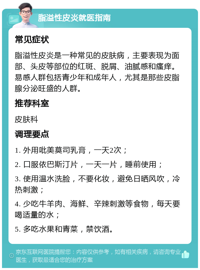 脂溢性皮炎就医指南 常见症状 脂溢性皮炎是一种常见的皮肤病，主要表现为面部、头皮等部位的红斑、脱屑、油腻感和瘙痒。易感人群包括青少年和成年人，尤其是那些皮脂腺分泌旺盛的人群。 推荐科室 皮肤科 调理要点 1. 外用吡美莫司乳膏，一天2次； 2. 口服依巴斯汀片，一天一片，睡前使用； 3. 使用温水洗脸，不要化妆，避免日晒风吹，冷热刺激； 4. 少吃牛羊肉、海鲜、辛辣刺激等食物，每天要喝适量的水； 5. 多吃水果和青菜，禁饮酒。