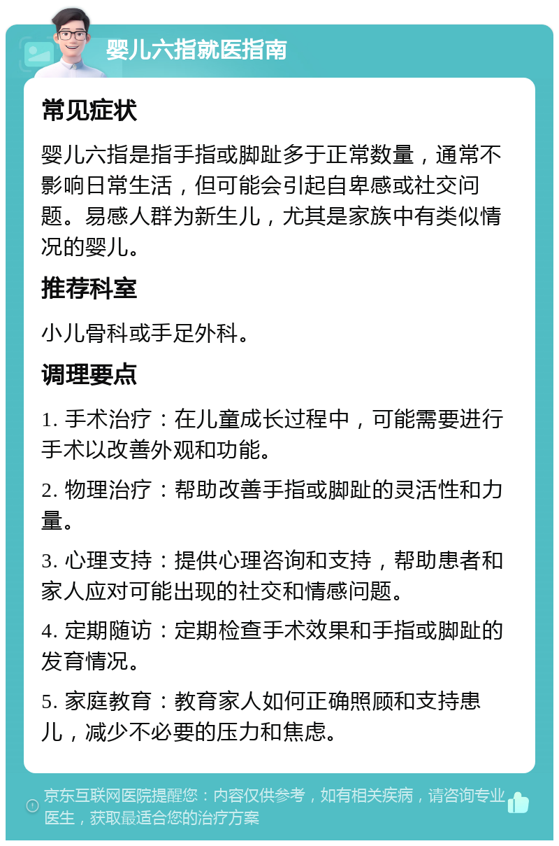 婴儿六指就医指南 常见症状 婴儿六指是指手指或脚趾多于正常数量，通常不影响日常生活，但可能会引起自卑感或社交问题。易感人群为新生儿，尤其是家族中有类似情况的婴儿。 推荐科室 小儿骨科或手足外科。 调理要点 1. 手术治疗：在儿童成长过程中，可能需要进行手术以改善外观和功能。 2. 物理治疗：帮助改善手指或脚趾的灵活性和力量。 3. 心理支持：提供心理咨询和支持，帮助患者和家人应对可能出现的社交和情感问题。 4. 定期随访：定期检查手术效果和手指或脚趾的发育情况。 5. 家庭教育：教育家人如何正确照顾和支持患儿，减少不必要的压力和焦虑。