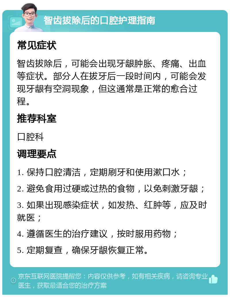 智齿拔除后的口腔护理指南 常见症状 智齿拔除后，可能会出现牙龈肿胀、疼痛、出血等症状。部分人在拔牙后一段时间内，可能会发现牙龈有空洞现象，但这通常是正常的愈合过程。 推荐科室 口腔科 调理要点 1. 保持口腔清洁，定期刷牙和使用漱口水； 2. 避免食用过硬或过热的食物，以免刺激牙龈； 3. 如果出现感染症状，如发热、红肿等，应及时就医； 4. 遵循医生的治疗建议，按时服用药物； 5. 定期复查，确保牙龈恢复正常。