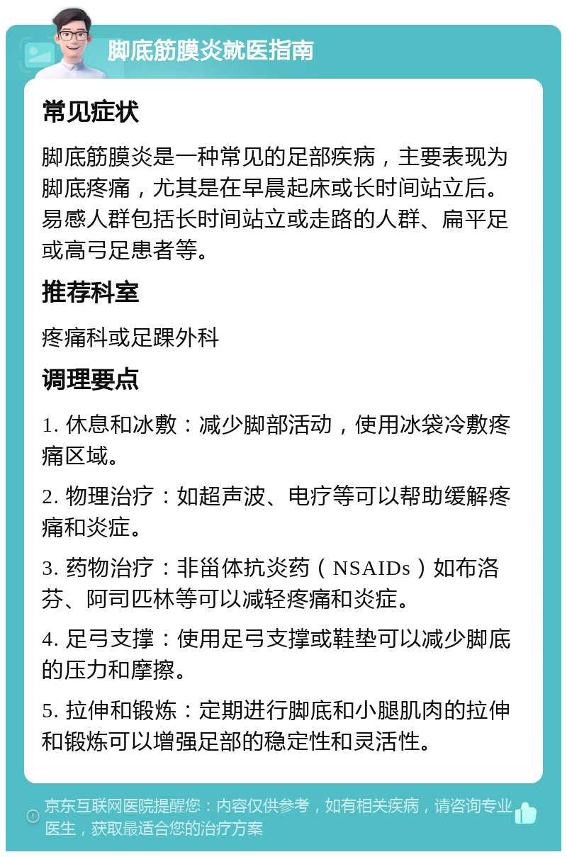 脚底筋膜炎就医指南 常见症状 脚底筋膜炎是一种常见的足部疾病，主要表现为脚底疼痛，尤其是在早晨起床或长时间站立后。易感人群包括长时间站立或走路的人群、扁平足或高弓足患者等。 推荐科室 疼痛科或足踝外科 调理要点 1. 休息和冰敷：减少脚部活动，使用冰袋冷敷疼痛区域。 2. 物理治疗：如超声波、电疗等可以帮助缓解疼痛和炎症。 3. 药物治疗：非甾体抗炎药（NSAIDs）如布洛芬、阿司匹林等可以减轻疼痛和炎症。 4. 足弓支撑：使用足弓支撑或鞋垫可以减少脚底的压力和摩擦。 5. 拉伸和锻炼：定期进行脚底和小腿肌肉的拉伸和锻炼可以增强足部的稳定性和灵活性。