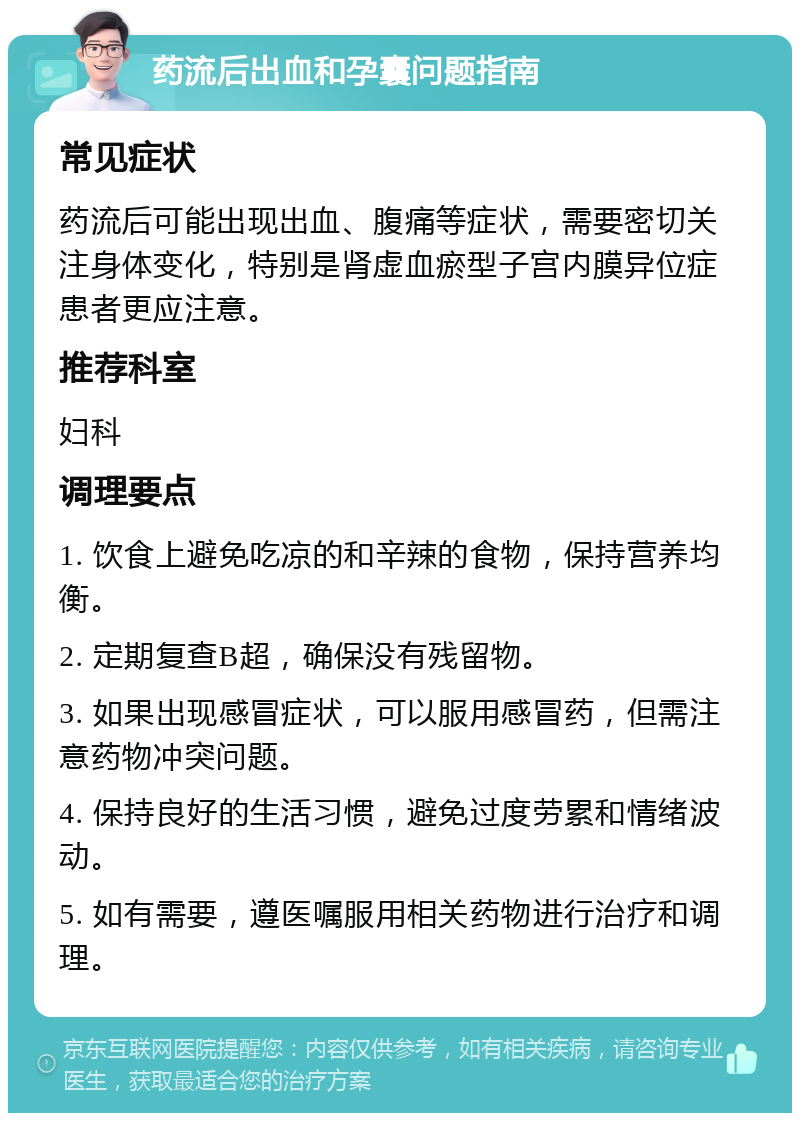 药流后出血和孕囊问题指南 常见症状 药流后可能出现出血、腹痛等症状，需要密切关注身体变化，特别是肾虚血瘀型子宫内膜异位症患者更应注意。 推荐科室 妇科 调理要点 1. 饮食上避免吃凉的和辛辣的食物，保持营养均衡。 2. 定期复查B超，确保没有残留物。 3. 如果出现感冒症状，可以服用感冒药，但需注意药物冲突问题。 4. 保持良好的生活习惯，避免过度劳累和情绪波动。 5. 如有需要，遵医嘱服用相关药物进行治疗和调理。