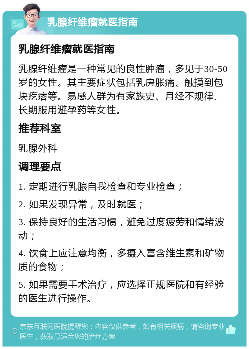 乳腺纤维瘤就医指南 乳腺纤维瘤就医指南 乳腺纤维瘤是一种常见的良性肿瘤，多见于30-50岁的女性。其主要症状包括乳房胀痛、触摸到包块疙瘩等。易感人群为有家族史、月经不规律、长期服用避孕药等女性。 推荐科室 乳腺外科 调理要点 1. 定期进行乳腺自我检查和专业检查； 2. 如果发现异常，及时就医； 3. 保持良好的生活习惯，避免过度疲劳和情绪波动； 4. 饮食上应注意均衡，多摄入富含维生素和矿物质的食物； 5. 如果需要手术治疗，应选择正规医院和有经验的医生进行操作。