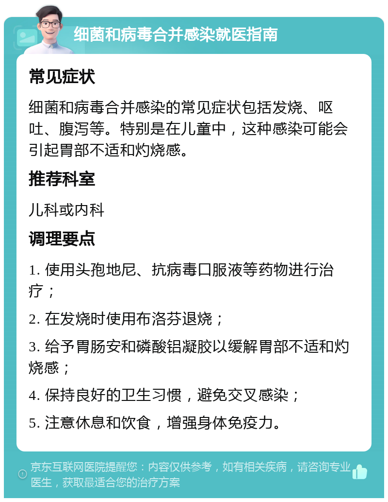 细菌和病毒合并感染就医指南 常见症状 细菌和病毒合并感染的常见症状包括发烧、呕吐、腹泻等。特别是在儿童中，这种感染可能会引起胃部不适和灼烧感。 推荐科室 儿科或内科 调理要点 1. 使用头孢地尼、抗病毒口服液等药物进行治疗； 2. 在发烧时使用布洛芬退烧； 3. 给予胃肠安和磷酸铝凝胶以缓解胃部不适和灼烧感； 4. 保持良好的卫生习惯，避免交叉感染； 5. 注意休息和饮食，增强身体免疫力。