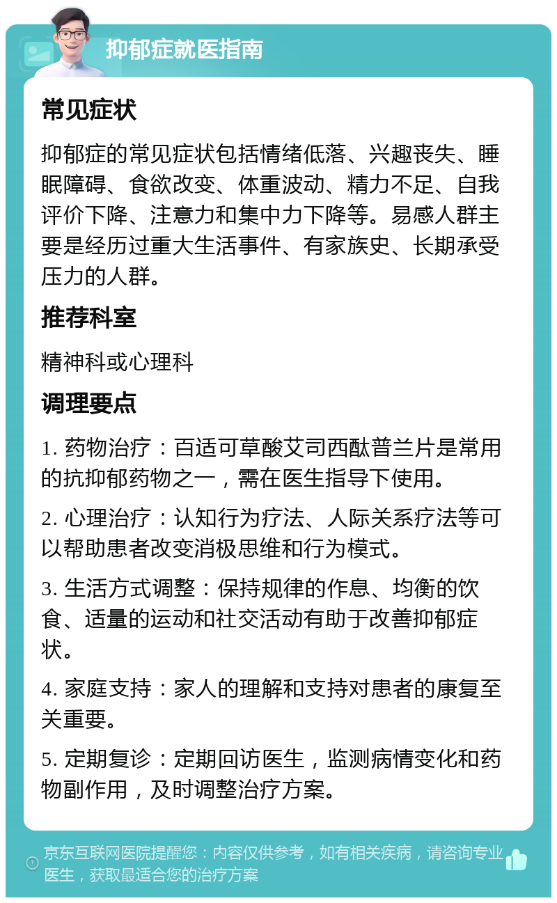 抑郁症就医指南 常见症状 抑郁症的常见症状包括情绪低落、兴趣丧失、睡眠障碍、食欲改变、体重波动、精力不足、自我评价下降、注意力和集中力下降等。易感人群主要是经历过重大生活事件、有家族史、长期承受压力的人群。 推荐科室 精神科或心理科 调理要点 1. 药物治疗：百适可草酸艾司西酞普兰片是常用的抗抑郁药物之一，需在医生指导下使用。 2. 心理治疗：认知行为疗法、人际关系疗法等可以帮助患者改变消极思维和行为模式。 3. 生活方式调整：保持规律的作息、均衡的饮食、适量的运动和社交活动有助于改善抑郁症状。 4. 家庭支持：家人的理解和支持对患者的康复至关重要。 5. 定期复诊：定期回访医生，监测病情变化和药物副作用，及时调整治疗方案。