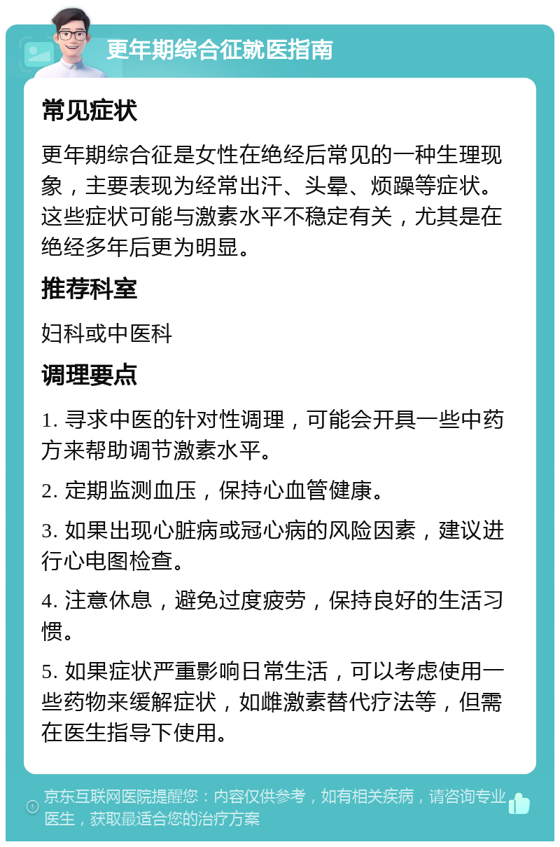 更年期综合征就医指南 常见症状 更年期综合征是女性在绝经后常见的一种生理现象，主要表现为经常出汗、头晕、烦躁等症状。这些症状可能与激素水平不稳定有关，尤其是在绝经多年后更为明显。 推荐科室 妇科或中医科 调理要点 1. 寻求中医的针对性调理，可能会开具一些中药方来帮助调节激素水平。 2. 定期监测血压，保持心血管健康。 3. 如果出现心脏病或冠心病的风险因素，建议进行心电图检查。 4. 注意休息，避免过度疲劳，保持良好的生活习惯。 5. 如果症状严重影响日常生活，可以考虑使用一些药物来缓解症状，如雌激素替代疗法等，但需在医生指导下使用。