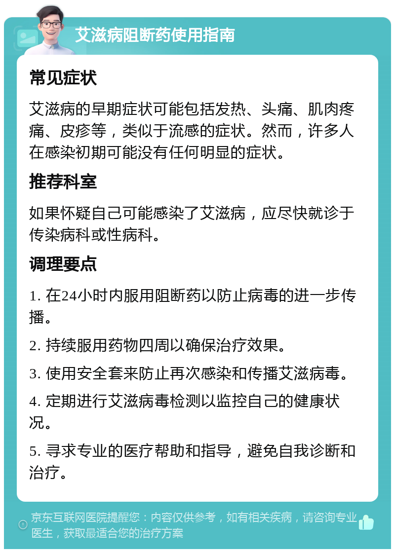 艾滋病阻断药使用指南 常见症状 艾滋病的早期症状可能包括发热、头痛、肌肉疼痛、皮疹等，类似于流感的症状。然而，许多人在感染初期可能没有任何明显的症状。 推荐科室 如果怀疑自己可能感染了艾滋病，应尽快就诊于传染病科或性病科。 调理要点 1. 在24小时内服用阻断药以防止病毒的进一步传播。 2. 持续服用药物四周以确保治疗效果。 3. 使用安全套来防止再次感染和传播艾滋病毒。 4. 定期进行艾滋病毒检测以监控自己的健康状况。 5. 寻求专业的医疗帮助和指导，避免自我诊断和治疗。