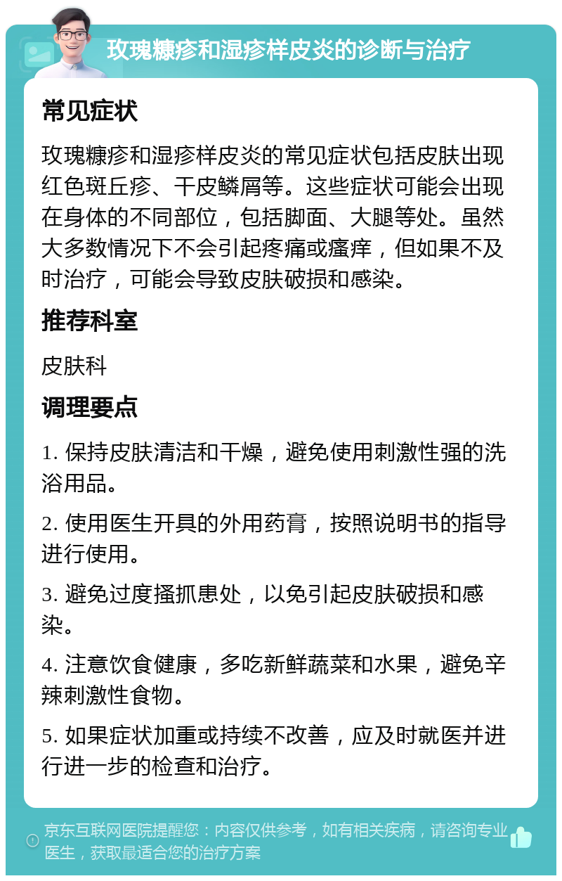 玫瑰糠疹和湿疹样皮炎的诊断与治疗 常见症状 玫瑰糠疹和湿疹样皮炎的常见症状包括皮肤出现红色斑丘疹、干皮鳞屑等。这些症状可能会出现在身体的不同部位，包括脚面、大腿等处。虽然大多数情况下不会引起疼痛或瘙痒，但如果不及时治疗，可能会导致皮肤破损和感染。 推荐科室 皮肤科 调理要点 1. 保持皮肤清洁和干燥，避免使用刺激性强的洗浴用品。 2. 使用医生开具的外用药膏，按照说明书的指导进行使用。 3. 避免过度搔抓患处，以免引起皮肤破损和感染。 4. 注意饮食健康，多吃新鲜蔬菜和水果，避免辛辣刺激性食物。 5. 如果症状加重或持续不改善，应及时就医并进行进一步的检查和治疗。