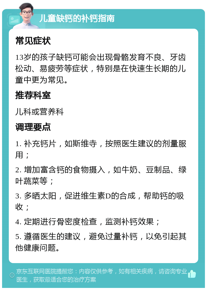 儿童缺钙的补钙指南 常见症状 13岁的孩子缺钙可能会出现骨骼发育不良、牙齿松动、易疲劳等症状，特别是在快速生长期的儿童中更为常见。 推荐科室 儿科或营养科 调理要点 1. 补充钙片，如斯维寺，按照医生建议的剂量服用； 2. 增加富含钙的食物摄入，如牛奶、豆制品、绿叶蔬菜等； 3. 多晒太阳，促进维生素D的合成，帮助钙的吸收； 4. 定期进行骨密度检查，监测补钙效果； 5. 遵循医生的建议，避免过量补钙，以免引起其他健康问题。