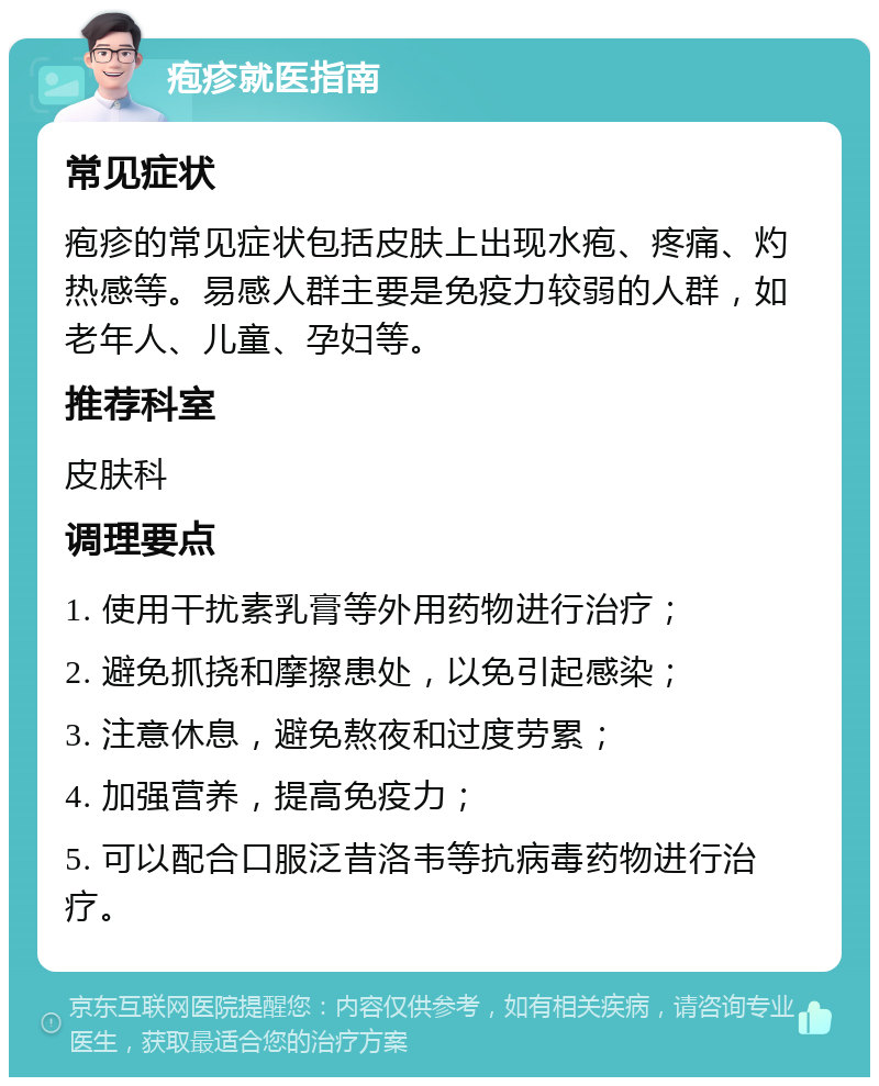 疱疹就医指南 常见症状 疱疹的常见症状包括皮肤上出现水疱、疼痛、灼热感等。易感人群主要是免疫力较弱的人群，如老年人、儿童、孕妇等。 推荐科室 皮肤科 调理要点 1. 使用干扰素乳膏等外用药物进行治疗； 2. 避免抓挠和摩擦患处，以免引起感染； 3. 注意休息，避免熬夜和过度劳累； 4. 加强营养，提高免疫力； 5. 可以配合口服泛昔洛韦等抗病毒药物进行治疗。