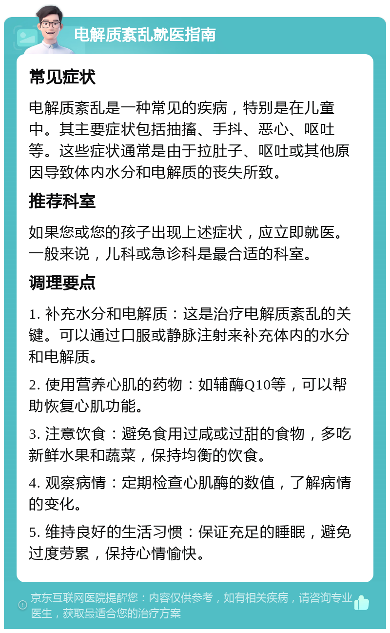 电解质紊乱就医指南 常见症状 电解质紊乱是一种常见的疾病，特别是在儿童中。其主要症状包括抽搐、手抖、恶心、呕吐等。这些症状通常是由于拉肚子、呕吐或其他原因导致体内水分和电解质的丧失所致。 推荐科室 如果您或您的孩子出现上述症状，应立即就医。一般来说，儿科或急诊科是最合适的科室。 调理要点 1. 补充水分和电解质：这是治疗电解质紊乱的关键。可以通过口服或静脉注射来补充体内的水分和电解质。 2. 使用营养心肌的药物：如辅酶Q10等，可以帮助恢复心肌功能。 3. 注意饮食：避免食用过咸或过甜的食物，多吃新鲜水果和蔬菜，保持均衡的饮食。 4. 观察病情：定期检查心肌酶的数值，了解病情的变化。 5. 维持良好的生活习惯：保证充足的睡眠，避免过度劳累，保持心情愉快。