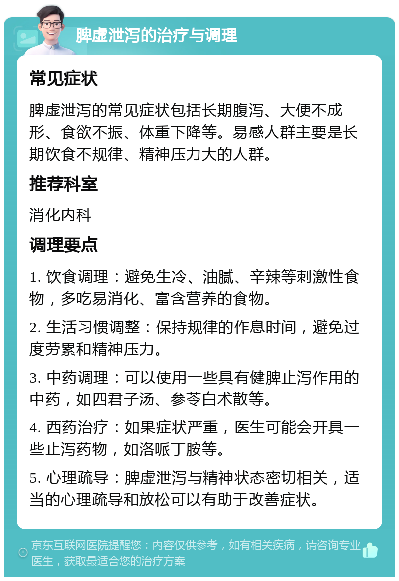 脾虚泄泻的治疗与调理 常见症状 脾虚泄泻的常见症状包括长期腹泻、大便不成形、食欲不振、体重下降等。易感人群主要是长期饮食不规律、精神压力大的人群。 推荐科室 消化内科 调理要点 1. 饮食调理：避免生冷、油腻、辛辣等刺激性食物，多吃易消化、富含营养的食物。 2. 生活习惯调整：保持规律的作息时间，避免过度劳累和精神压力。 3. 中药调理：可以使用一些具有健脾止泻作用的中药，如四君子汤、参苓白术散等。 4. 西药治疗：如果症状严重，医生可能会开具一些止泻药物，如洛哌丁胺等。 5. 心理疏导：脾虚泄泻与精神状态密切相关，适当的心理疏导和放松可以有助于改善症状。