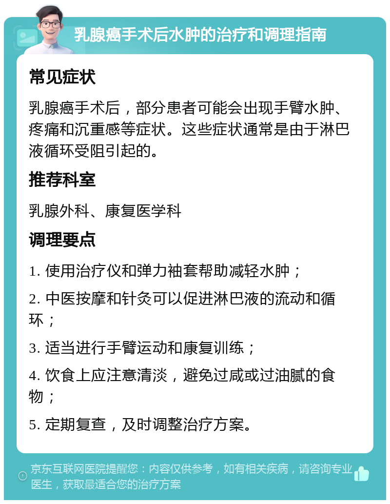 乳腺癌手术后水肿的治疗和调理指南 常见症状 乳腺癌手术后，部分患者可能会出现手臂水肿、疼痛和沉重感等症状。这些症状通常是由于淋巴液循环受阻引起的。 推荐科室 乳腺外科、康复医学科 调理要点 1. 使用治疗仪和弹力袖套帮助减轻水肿； 2. 中医按摩和针灸可以促进淋巴液的流动和循环； 3. 适当进行手臂运动和康复训练； 4. 饮食上应注意清淡，避免过咸或过油腻的食物； 5. 定期复查，及时调整治疗方案。