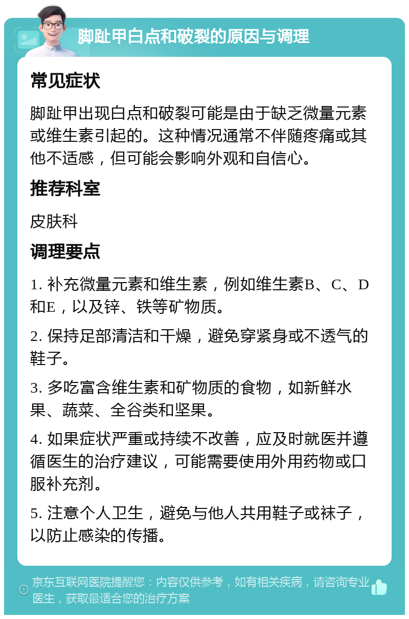 脚趾甲白点和破裂的原因与调理 常见症状 脚趾甲出现白点和破裂可能是由于缺乏微量元素或维生素引起的。这种情况通常不伴随疼痛或其他不适感，但可能会影响外观和自信心。 推荐科室 皮肤科 调理要点 1. 补充微量元素和维生素，例如维生素B、C、D和E，以及锌、铁等矿物质。 2. 保持足部清洁和干燥，避免穿紧身或不透气的鞋子。 3. 多吃富含维生素和矿物质的食物，如新鲜水果、蔬菜、全谷类和坚果。 4. 如果症状严重或持续不改善，应及时就医并遵循医生的治疗建议，可能需要使用外用药物或口服补充剂。 5. 注意个人卫生，避免与他人共用鞋子或袜子，以防止感染的传播。