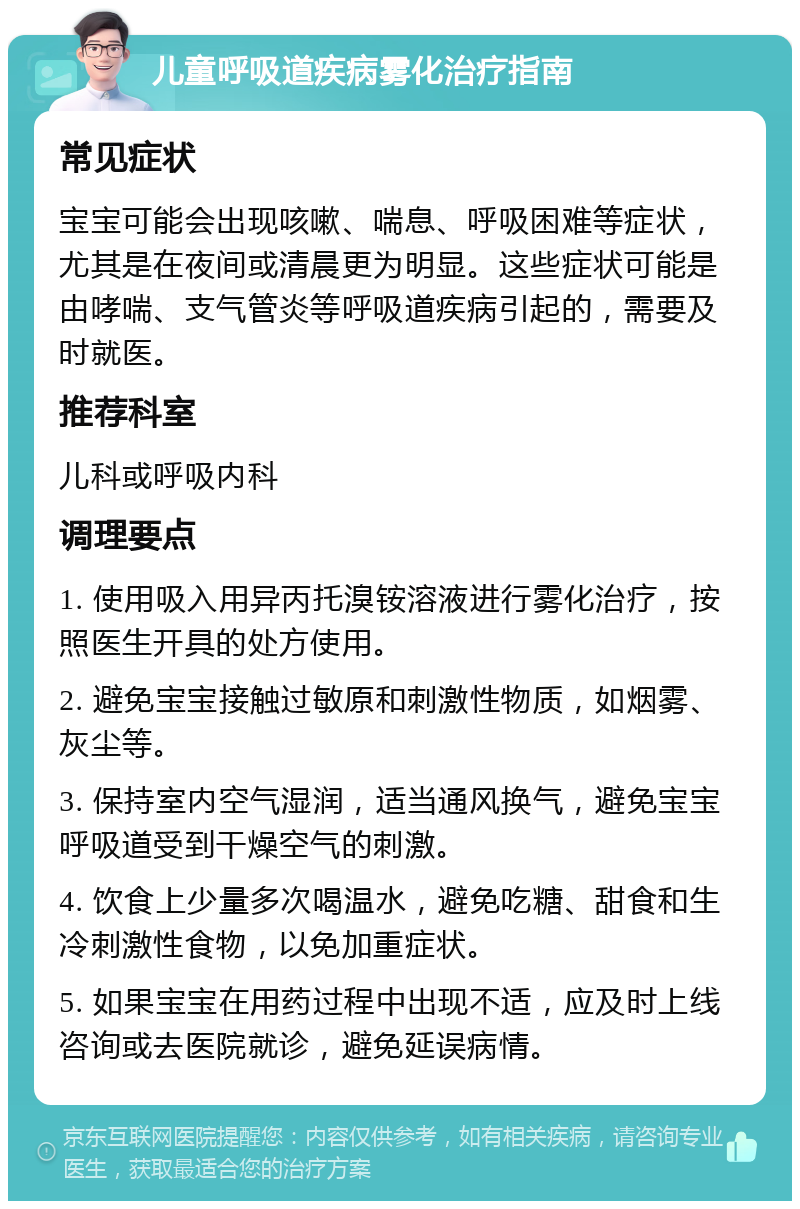 儿童呼吸道疾病雾化治疗指南 常见症状 宝宝可能会出现咳嗽、喘息、呼吸困难等症状，尤其是在夜间或清晨更为明显。这些症状可能是由哮喘、支气管炎等呼吸道疾病引起的，需要及时就医。 推荐科室 儿科或呼吸内科 调理要点 1. 使用吸入用异丙托溴铵溶液进行雾化治疗，按照医生开具的处方使用。 2. 避免宝宝接触过敏原和刺激性物质，如烟雾、灰尘等。 3. 保持室内空气湿润，适当通风换气，避免宝宝呼吸道受到干燥空气的刺激。 4. 饮食上少量多次喝温水，避免吃糖、甜食和生冷刺激性食物，以免加重症状。 5. 如果宝宝在用药过程中出现不适，应及时上线咨询或去医院就诊，避免延误病情。