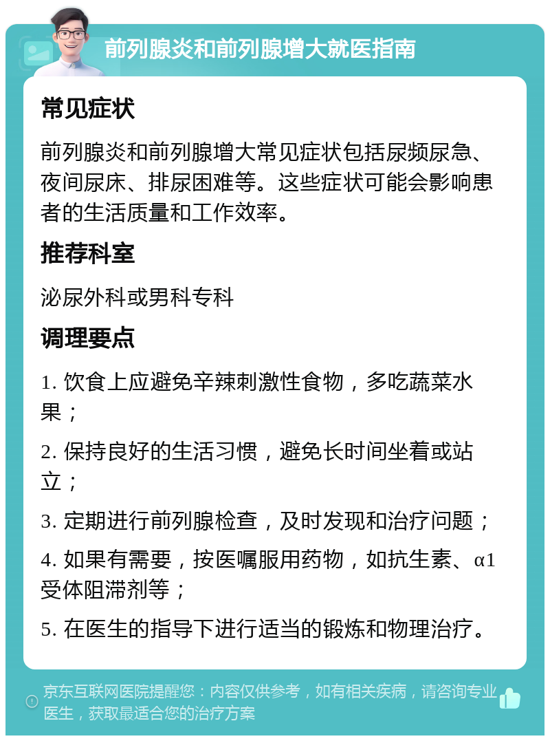 前列腺炎和前列腺增大就医指南 常见症状 前列腺炎和前列腺增大常见症状包括尿频尿急、夜间尿床、排尿困难等。这些症状可能会影响患者的生活质量和工作效率。 推荐科室 泌尿外科或男科专科 调理要点 1. 饮食上应避免辛辣刺激性食物，多吃蔬菜水果； 2. 保持良好的生活习惯，避免长时间坐着或站立； 3. 定期进行前列腺检查，及时发现和治疗问题； 4. 如果有需要，按医嘱服用药物，如抗生素、α1受体阻滞剂等； 5. 在医生的指导下进行适当的锻炼和物理治疗。