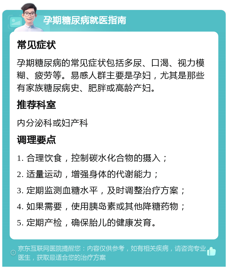 孕期糖尿病就医指南 常见症状 孕期糖尿病的常见症状包括多尿、口渴、视力模糊、疲劳等。易感人群主要是孕妇，尤其是那些有家族糖尿病史、肥胖或高龄产妇。 推荐科室 内分泌科或妇产科 调理要点 1. 合理饮食，控制碳水化合物的摄入； 2. 适量运动，增强身体的代谢能力； 3. 定期监测血糖水平，及时调整治疗方案； 4. 如果需要，使用胰岛素或其他降糖药物； 5. 定期产检，确保胎儿的健康发育。