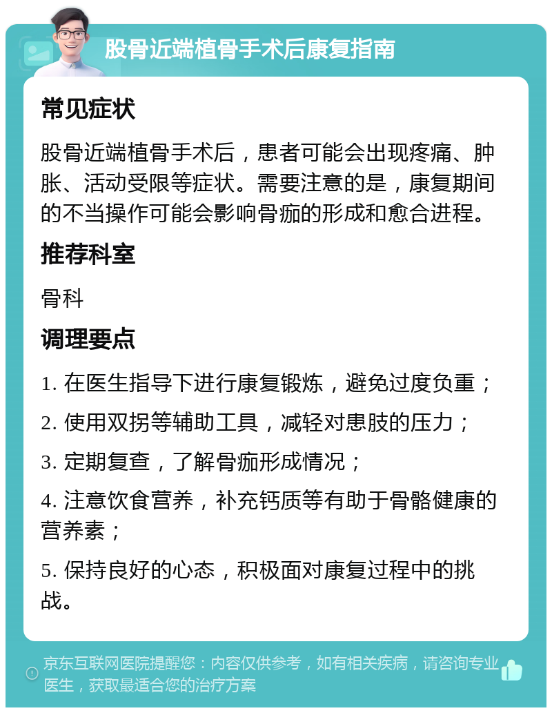 股骨近端植骨手术后康复指南 常见症状 股骨近端植骨手术后，患者可能会出现疼痛、肿胀、活动受限等症状。需要注意的是，康复期间的不当操作可能会影响骨痂的形成和愈合进程。 推荐科室 骨科 调理要点 1. 在医生指导下进行康复锻炼，避免过度负重； 2. 使用双拐等辅助工具，减轻对患肢的压力； 3. 定期复查，了解骨痂形成情况； 4. 注意饮食营养，补充钙质等有助于骨骼健康的营养素； 5. 保持良好的心态，积极面对康复过程中的挑战。