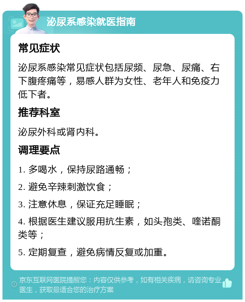 泌尿系感染就医指南 常见症状 泌尿系感染常见症状包括尿频、尿急、尿痛、右下腹疼痛等，易感人群为女性、老年人和免疫力低下者。 推荐科室 泌尿外科或肾内科。 调理要点 1. 多喝水，保持尿路通畅； 2. 避免辛辣刺激饮食； 3. 注意休息，保证充足睡眠； 4. 根据医生建议服用抗生素，如头孢类、喹诺酮类等； 5. 定期复查，避免病情反复或加重。