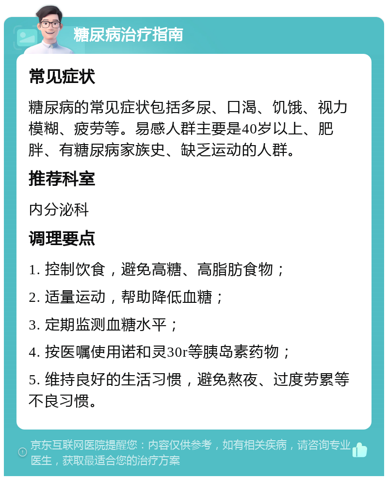 糖尿病治疗指南 常见症状 糖尿病的常见症状包括多尿、口渴、饥饿、视力模糊、疲劳等。易感人群主要是40岁以上、肥胖、有糖尿病家族史、缺乏运动的人群。 推荐科室 内分泌科 调理要点 1. 控制饮食，避免高糖、高脂肪食物； 2. 适量运动，帮助降低血糖； 3. 定期监测血糖水平； 4. 按医嘱使用诺和灵30r等胰岛素药物； 5. 维持良好的生活习惯，避免熬夜、过度劳累等不良习惯。