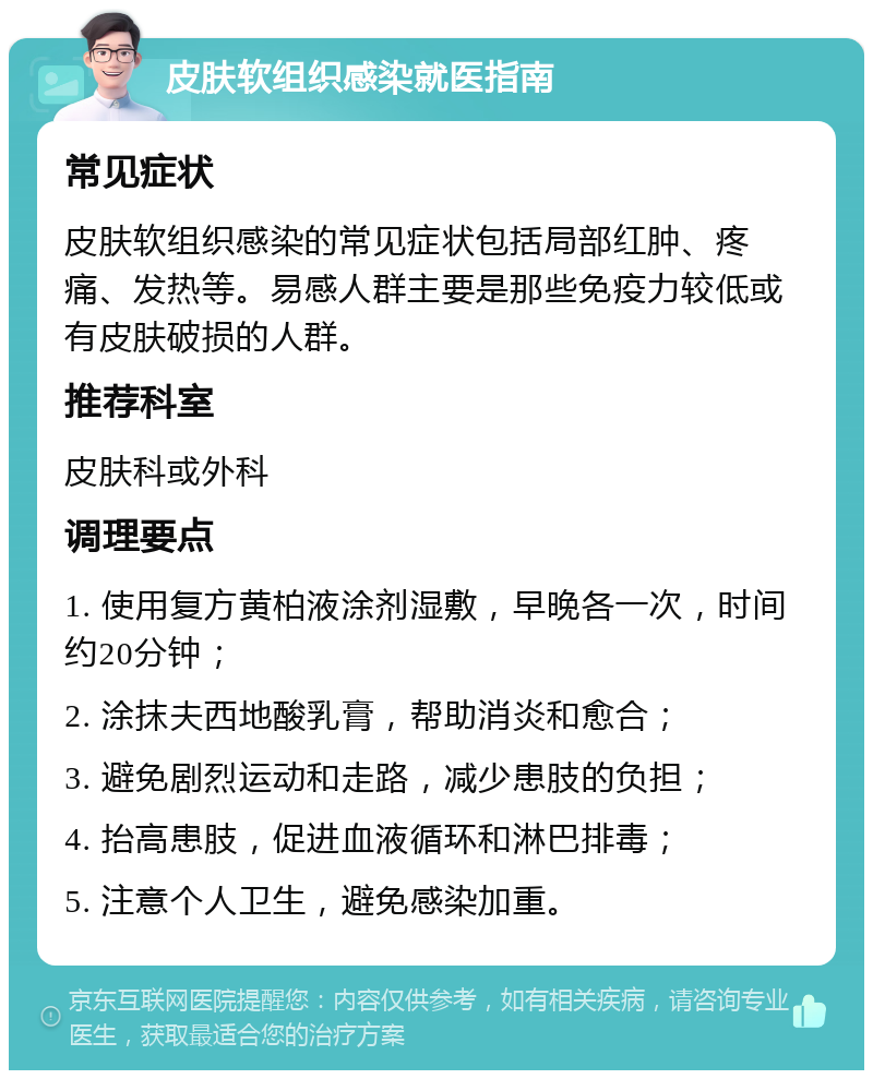 皮肤软组织感染就医指南 常见症状 皮肤软组织感染的常见症状包括局部红肿、疼痛、发热等。易感人群主要是那些免疫力较低或有皮肤破损的人群。 推荐科室 皮肤科或外科 调理要点 1. 使用复方黄柏液涂剂湿敷，早晚各一次，时间约20分钟； 2. 涂抹夫西地酸乳膏，帮助消炎和愈合； 3. 避免剧烈运动和走路，减少患肢的负担； 4. 抬高患肢，促进血液循环和淋巴排毒； 5. 注意个人卫生，避免感染加重。