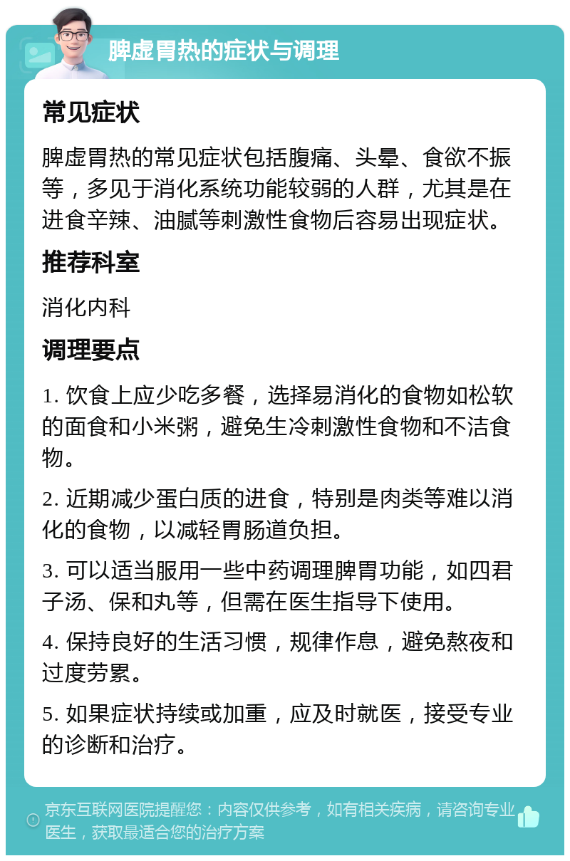 脾虚胃热的症状与调理 常见症状 脾虚胃热的常见症状包括腹痛、头晕、食欲不振等，多见于消化系统功能较弱的人群，尤其是在进食辛辣、油腻等刺激性食物后容易出现症状。 推荐科室 消化内科 调理要点 1. 饮食上应少吃多餐，选择易消化的食物如松软的面食和小米粥，避免生冷刺激性食物和不洁食物。 2. 近期减少蛋白质的进食，特别是肉类等难以消化的食物，以减轻胃肠道负担。 3. 可以适当服用一些中药调理脾胃功能，如四君子汤、保和丸等，但需在医生指导下使用。 4. 保持良好的生活习惯，规律作息，避免熬夜和过度劳累。 5. 如果症状持续或加重，应及时就医，接受专业的诊断和治疗。