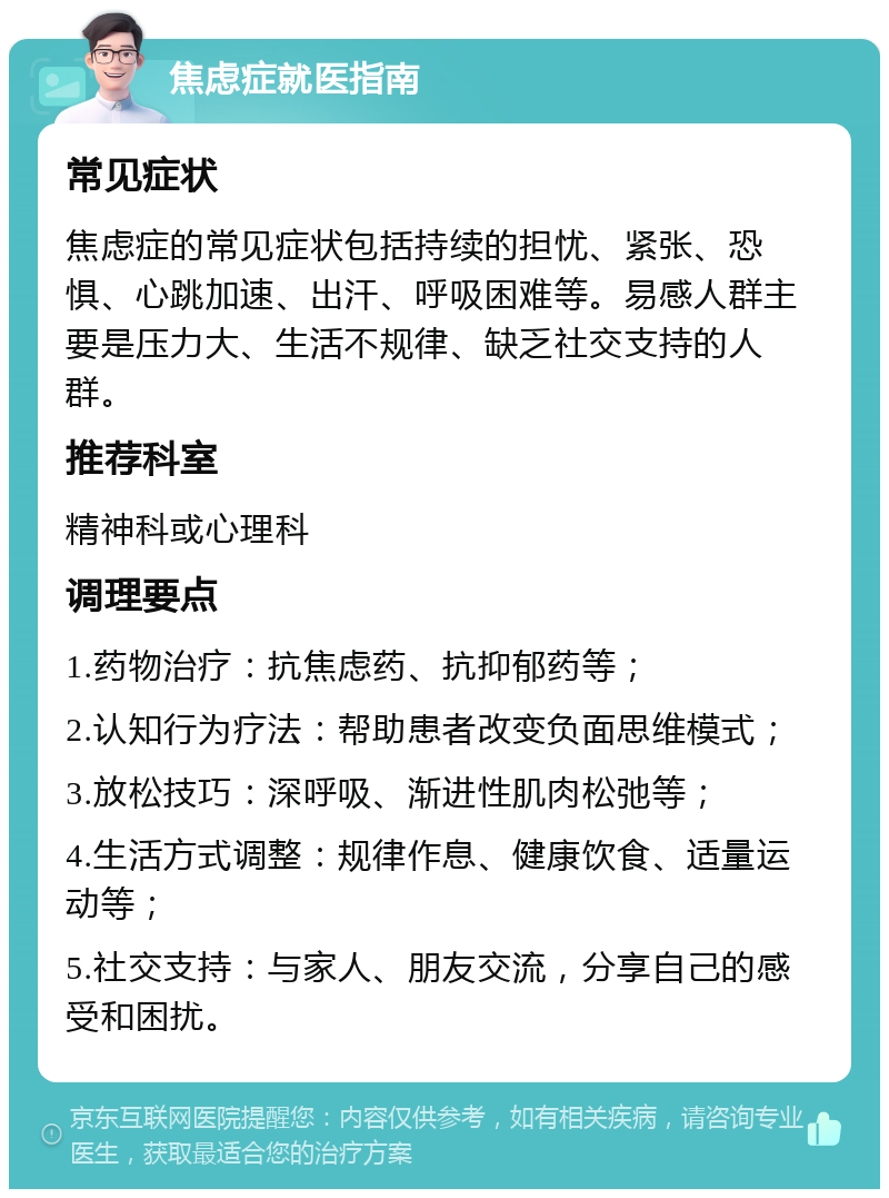 焦虑症就医指南 常见症状 焦虑症的常见症状包括持续的担忧、紧张、恐惧、心跳加速、出汗、呼吸困难等。易感人群主要是压力大、生活不规律、缺乏社交支持的人群。 推荐科室 精神科或心理科 调理要点 1.药物治疗：抗焦虑药、抗抑郁药等； 2.认知行为疗法：帮助患者改变负面思维模式； 3.放松技巧：深呼吸、渐进性肌肉松弛等； 4.生活方式调整：规律作息、健康饮食、适量运动等； 5.社交支持：与家人、朋友交流，分享自己的感受和困扰。