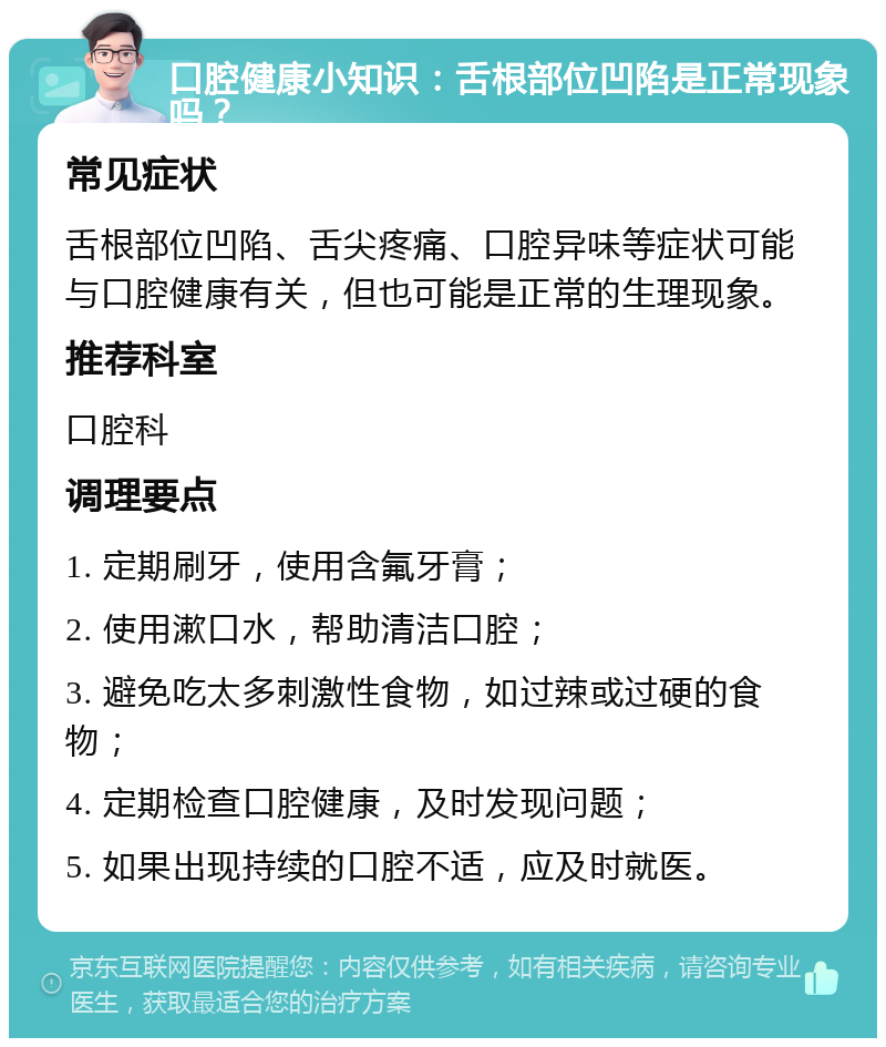 口腔健康小知识：舌根部位凹陷是正常现象吗？ 常见症状 舌根部位凹陷、舌尖疼痛、口腔异味等症状可能与口腔健康有关，但也可能是正常的生理现象。 推荐科室 口腔科 调理要点 1. 定期刷牙，使用含氟牙膏； 2. 使用漱口水，帮助清洁口腔； 3. 避免吃太多刺激性食物，如过辣或过硬的食物； 4. 定期检查口腔健康，及时发现问题； 5. 如果出现持续的口腔不适，应及时就医。